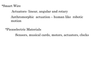 •Piezoelectric Materials
Sensors, musical cards, motors, actuators, clocks
•Smart Wire
Actuators- linear, angular and rotary
Anthromorphic actuation – human like robotic
motion
 