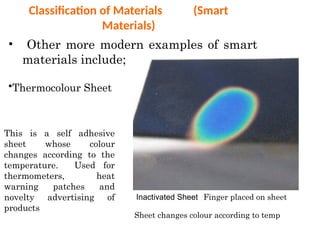 Classification of Materials (Smart
Materials)
• Other more modern examples of smart
materials include;
•Thermocolour Sheet
This is a self adhesive
sheet whose colour
changes according to the
temperature. Used for
thermometers, heat
warning patches and
novelty advertising of
products
Inactivated Sheet Finger placed on sheet
Sheet changes colour according to temp
 