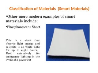 Classification of Materials (Smart Materials)
•Other more modern examples of smart
materials include;
•Phosphorescent Sheet
This is a sheet that
absorbs light energy and
re-emits it as white light
for up to eight hours.
Used extensively for
emergency lighting in the
event of a power cut
 
