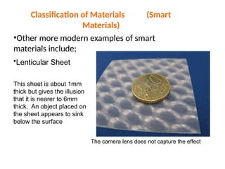 Classification of Materials (Smart
Materials)
•Other more modern examples of smart
materials include;
•Lenticular Sheet
This sheet is about 1mm
thick but gives the illusion
that it is nearer to 6mm
thick. An object placed on
the sheet appears to sink
below the surface
The camera lens does not capture the effect
 