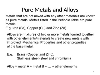 8
Pure Metals and Alloys
Metals that are not mixed with any other materials are known
as pure metals. Metals listed in the Periodic Table are pure
metals
E.g. Iron (Fe), Copper (Cu) and Zinc (Zn)
Alloys are mixtures of two or more metals formed together
with other elements/materials to create new metals with
improved Mechanical Properties and other properties
of the base metal.
E.g. Brass (Copper and Zinc),
Stainless steel (steel and chromium)
Alloy = metal A + metal B + … + other elements
 