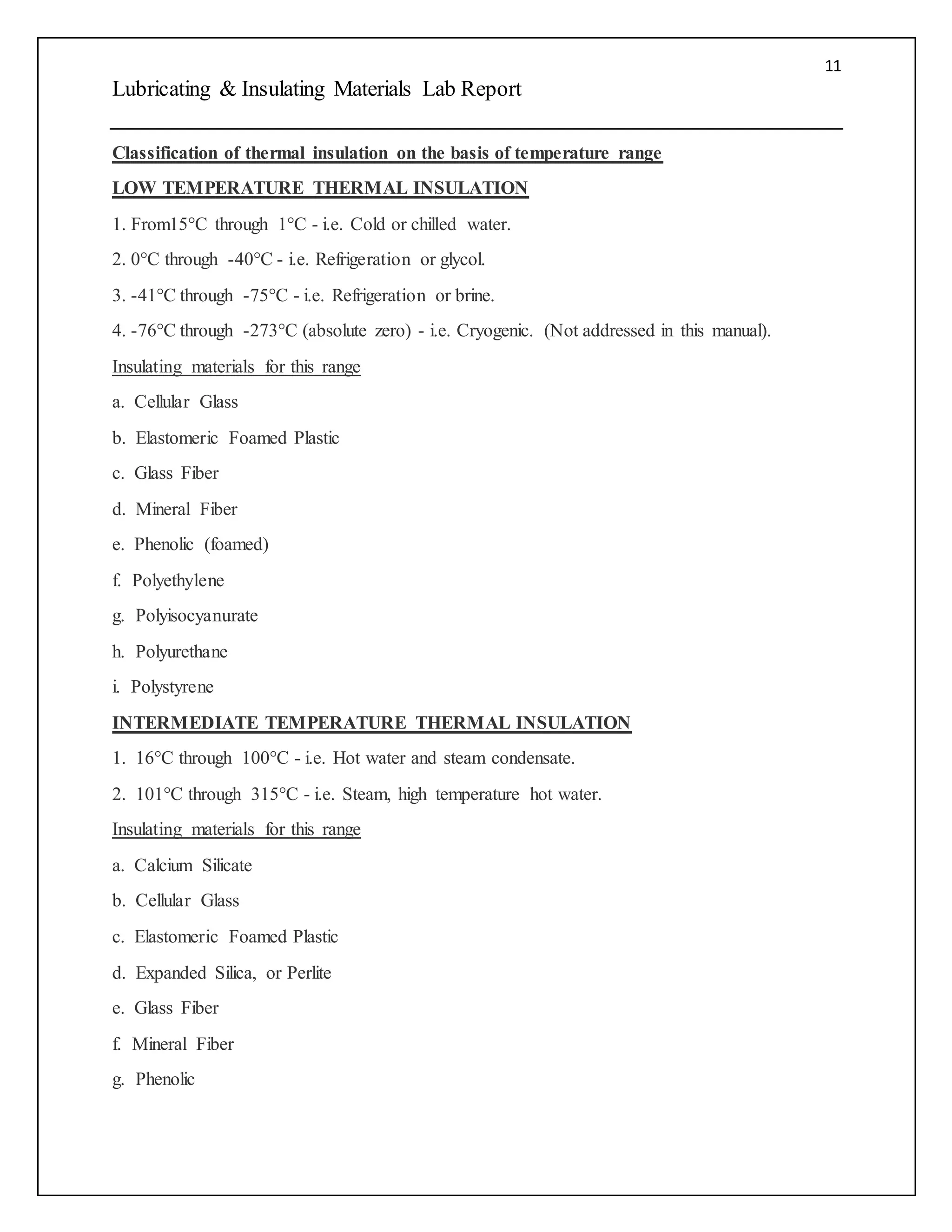 11
Lubricating & Insulating Materials Lab Report
Classification of thermal insulation on the basis of temperature range
LOW TEMPERATURE THERMAL INSULATION
1. From15°C through 1°C - i.e. Cold or chilled water.
2. 0°C through -40°C - i.e. Refrigeration or glycol.
3. -41°C through -75°C - i.e. Refrigeration or brine.
4. -76°C through -273°C (absolute zero) - i.e. Cryogenic. (Not addressed in this manual).
Insulating materials for this range
a. Cellular Glass
b. Elastomeric Foamed Plastic
c. Glass Fiber
d. Mineral Fiber
e. Phenolic (foamed)
f. Polyethylene
g. Polyisocyanurate
h. Polyurethane
i. Polystyrene
INTERMEDIATE TEMPERATURE THERMAL INSULATION
1. 16°C through 100°C - i.e. Hot water and steam condensate.
2. 101°C through 315°C - i.e. Steam, high temperature hot water.
Insulating materials for this range
a. Calcium Silicate
b. Cellular Glass
c. Elastomeric Foamed Plastic
d. Expanded Silica, or Perlite
e. Glass Fiber
f. Mineral Fiber
g. Phenolic
 
