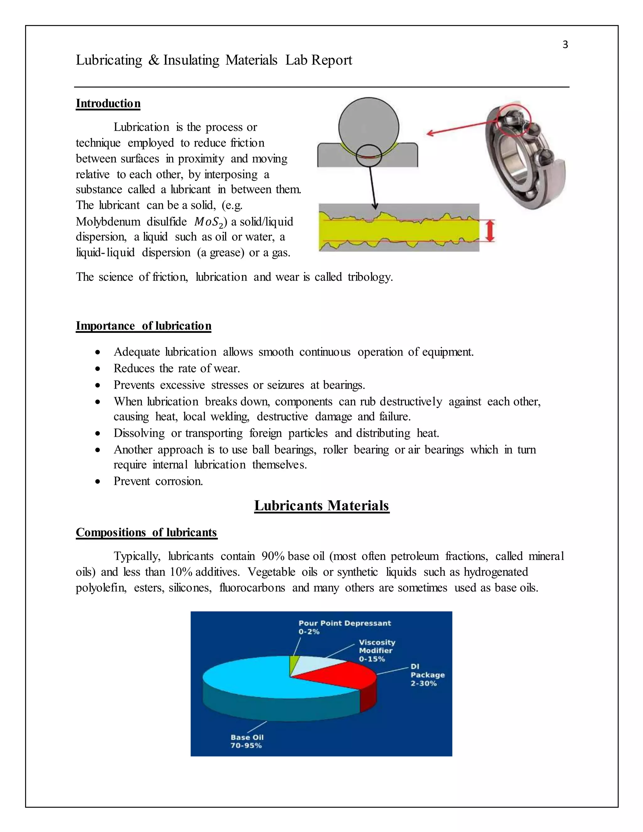 3
Lubricating & Insulating Materials Lab Report
Introduction
Lubrication is the process or
technique employed to reduce friction
between surfaces in proximity and moving
relative to each other, by interposing a
substance called a lubricant in between them.
The lubricant can be a solid, (e.g.
Molybdenum disulfide 𝑀𝑜𝑆2) a solid/liquid
dispersion, a liquid such as oil or water, a
liquid-liquid dispersion (a grease) or a gas.
The science of friction, lubrication and wear is called tribology.
Importance of lubrication
 Adequate lubrication allows smooth continuous operation of equipment.
 Reduces the rate of wear.
 Prevents excessive stresses or seizures at bearings.
 When lubrication breaks down, components can rub destructively against each other,
causing heat, local welding, destructive damage and failure.
 Dissolving or transporting foreign particles and distributing heat.
 Another approach is to use ball bearings, roller bearing or air bearings which in turn
require internal lubrication themselves.
 Prevent corrosion.
Lubricants Materials
Compositions of lubricants
Typically, lubricants contain 90% base oil (most often petroleum fractions, called mineral
oils) and less than 10% additives. Vegetable oils or synthetic liquids such as hydrogenated
polyolefin, esters, silicones, fluorocarbons and many others are sometimes used as base oils.
 