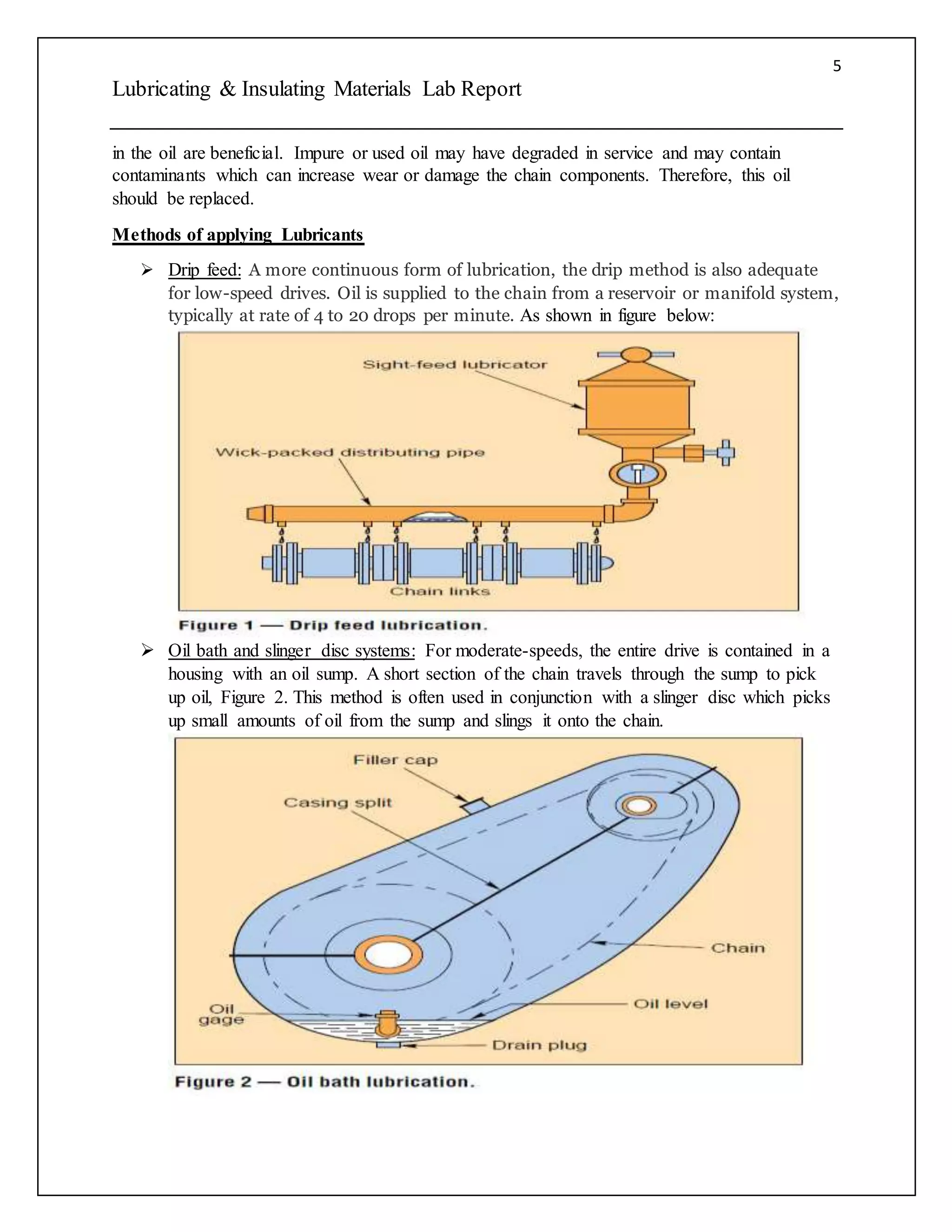 5
Lubricating & Insulating Materials Lab Report
in the oil are beneficial. Impure or used oil may have degraded in service and may contain
contaminants which can increase wear or damage the chain components. Therefore, this oil
should be replaced.
Methods of applying Lubricants
 Drip feed: A more continuous form of lubrication, the drip method is also adequate
for low-speed drives. Oil is supplied to the chain from a reservoir or manifold system,
typically at rate of 4 to 20 drops per minute. As shown in figure below:
 Oil bath and slinger disc systems: For moderate-speeds, the entire drive is contained in a
housing with an oil sump. A short section of the chain travels through the sump to pick
up oil, Figure 2. This method is often used in conjunction with a slinger disc which picks
up small amounts of oil from the sump and slings it onto the chain.
 