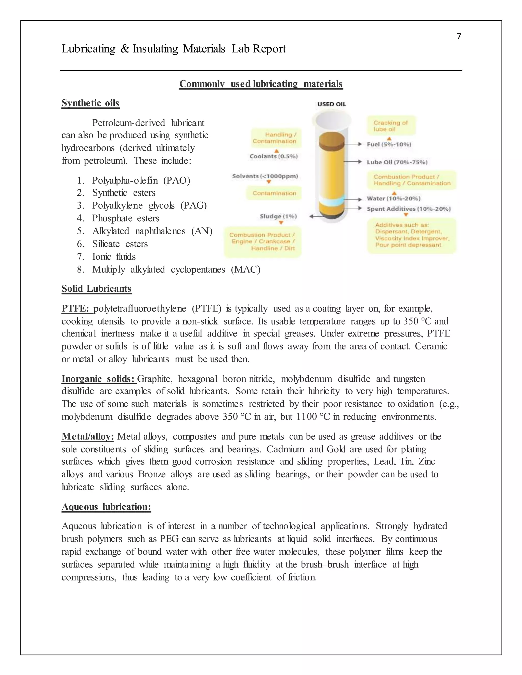 7
Lubricating & Insulating Materials Lab Report
Commonly used lubricating materials
Synthetic oils
Petroleum-derived lubricant
can also be produced using synthetic
hydrocarbons (derived ultimately
from petroleum). These include:
1. Polyalpha-olefin (PAO)
2. Synthetic esters
3. Polyalkylene glycols (PAG)
4. Phosphate esters
5. Alkylated naphthalenes (AN)
6. Silicate esters
7. Ionic fluids
8. Multiply alkylated cyclopentanes (MAC)
Solid Lubricants
PTFE: polytetrafluoroethylene (PTFE) is typically used as a coating layer on, for example,
cooking utensils to provide a non-stick surface. Its usable temperature ranges up to 350 °C and
chemical inertness make it a useful additive in special greases. Under extreme pressures, PTFE
powder or solids is of little value as it is soft and flows away from the area of contact. Ceramic
or metal or alloy lubricants must be used then.
Inorganic solids: Graphite, hexagonal boron nitride, molybdenum disulfide and tungsten
disulfide are examples of solid lubricants. Some retain their lubricity to very high temperatures.
The use of some such materials is sometimes restricted by their poor resistance to oxidation (e.g.,
molybdenum disulfide degrades above 350 °C in air, but 1100 °C in reducing environments.
Metal/alloy: Metal alloys, composites and pure metals can be used as grease additives or the
sole constituents of sliding surfaces and bearings. Cadmium and Gold are used for plating
surfaces which gives them good corrosion resistance and sliding properties, Lead, Tin, Zinc
alloys and various Bronze alloys are used as sliding bearings, or their powder can be used to
lubricate sliding surfaces alone.
Aqueous lubrication:
Aqueous lubrication is of interest in a number of technological applications. Strongly hydrated
brush polymers such as PEG can serve as lubricants at liquid solid interfaces. By continuous
rapid exchange of bound water with other free water molecules, these polymer films keep the
surfaces separated while maintaining a high ﬂuidity at the brush–brush interface at high
compressions, thus leading to a very low coefﬁcient of friction.
 