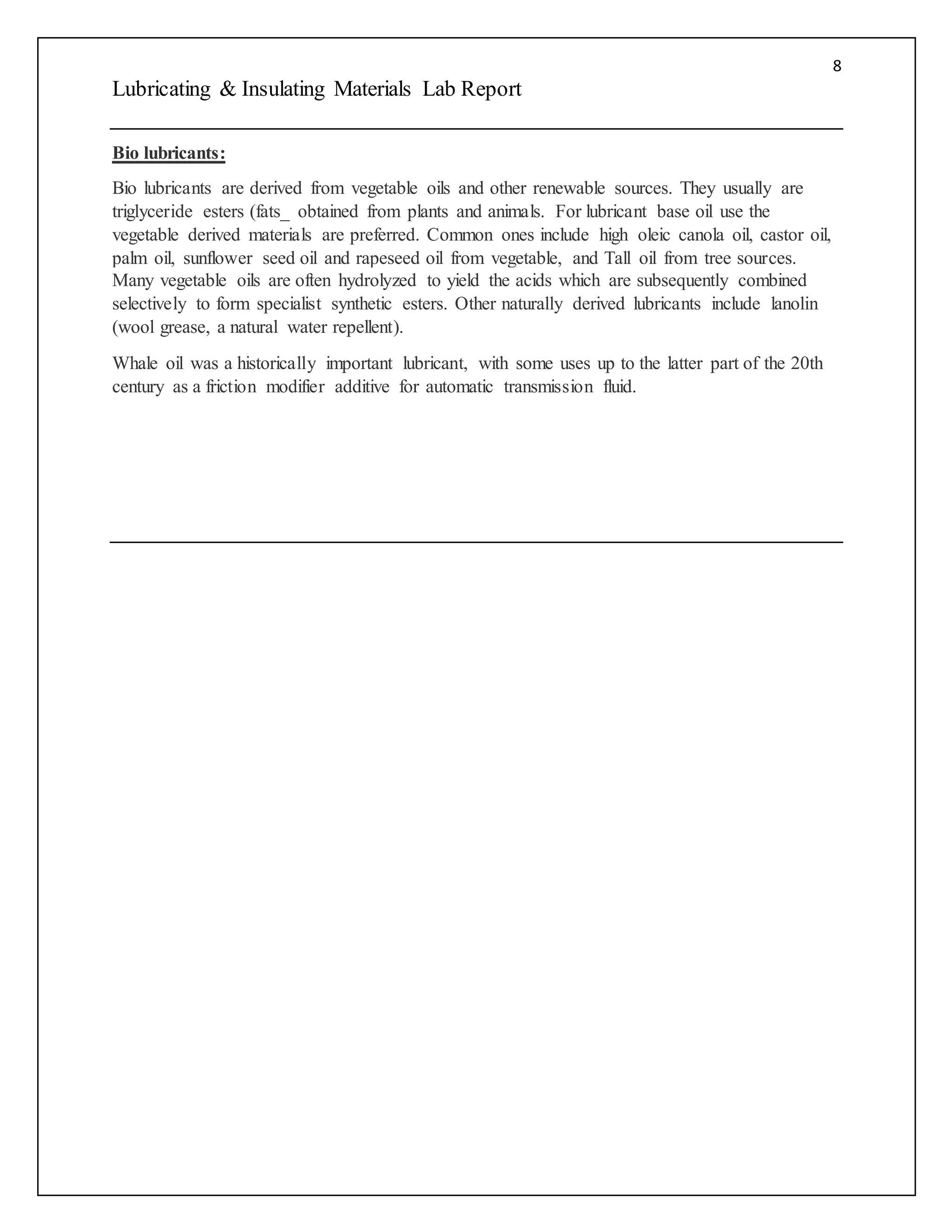 8
Lubricating & Insulating Materials Lab Report
Bio lubricants:
Bio lubricants are derived from vegetable oils and other renewable sources. They usually are
triglyceride esters (fats_ obtained from plants and animals. For lubricant base oil use the
vegetable derived materials are preferred. Common ones include high oleic canola oil, castor oil,
palm oil, sunflower seed oil and rapeseed oil from vegetable, and Tall oil from tree sources.
Many vegetable oils are often hydrolyzed to yield the acids which are subsequently combined
selectively to form specialist synthetic esters. Other naturally derived lubricants include lanolin
(wool grease, a natural water repellent).
Whale oil was a historically important lubricant, with some uses up to the latter part of the 20th
century as a friction modifier additive for automatic transmission fluid.
 