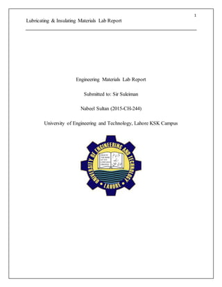 1
Lubricating & Insulating Materials Lab Report
Engineering Materials Lab Report
Submitted to: Sir Suleiman
Nabeel Sultan (2015-CH-244)
University of Engineering and Technology, Lahore KSK Campus
 