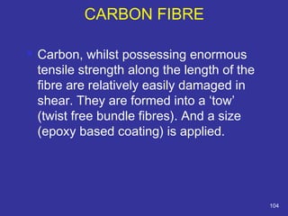  Carbon, whilst possessing enormous 
tensile strength along the length of the 
fibre are relatively easily damaged in 
shear. They are formed into a ‘tow’ 
(twist free bundle fibres). And a size 
(epoxy based coating) is applied. 
104 
CARBON FIBRE 
 