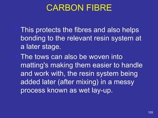  This protects the fibres and also helps 
bonding to the relevant resin system at 
a later stage. 
 The tows can also be woven into 
matting's making them easier to handle 
and work with, the resin system being 
added later (after mixing) in a messy 
process known as wet lay-up. 
105 
CARBON FIBRE 
 