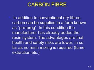  In addition to conventional dry fibres, 
carbon can be supplied in a form known 
as “pre-preg”. In this condition the 
manufacturer has already added the 
resin system. The advantages are that 
health and safety risks are lower, in so 
far as no resin mixing is required (fume 
extraction etc.) 
106 
CARBON FIBRE 
 