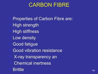 CARBON FIBRE 
 Properties of Carbon Fibre are: 
 High strength 
 High stiffness 
 Low density 
 Good fatigue 
 Good vibration resistance 
 X-ray transparency an 
 Chemical inertness 
 Brittle 109 
 