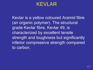  Kevlar is a yellow coloured Aramid fibre 
(an organic polymer). The structural 
grade Kevlar fibre, Kevlar 49, is 
characterized by excellent tensile 
strength and toughness but significantly 
inferior compressive strength compared 
to carbon. 
111 
KEVLAR 
 