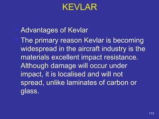  Advantages of Kevlar 
 The primary reason Kevlar is becoming 
widespread in the aircraft industry is the 
materials excellent impact resistance. 
Although damage will occur under 
impact, it is localised and will not 
spread, unlike laminates of carbon or 
glass. 
113 
KEVLAR 
 