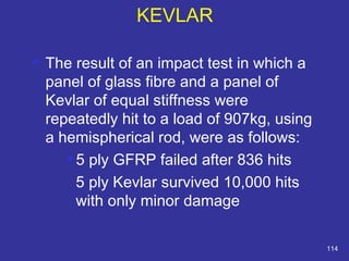  The result of an impact test in which a 
panel of glass fibre and a panel of 
Kevlar of equal stiffness were 
repeatedly hit to a load of 907kg, using 
a hemispherical rod, were as follows: 
 5 ply GFRP failed after 836 hits 
5 ply Kevlar survived 10,000 hits 
with only minor damage 
114 
KEVLAR 
 