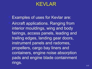  Examples of uses for Kevlar are: 
 Aircraft applications. Ranging from 
interior mouldings, wing and body 
fairings, access panels, leading and 
trailing edges, landing gear doors, 
instrument panels and radomes, 
propellers, cargo bay liners and 
containers, engine noise absorption 
pads and engine blade containment 
rings. 
117 
KEVLAR 
 