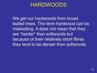 HARDWOODS 
 We get our hardwoods from broad 
leafed trees. The term hardwood can be 
misleading. It does not mean that they 
are “harder” than softwoods but 
because of their relatively short fibres 
they tend to be denser than softwoods 
120 
 