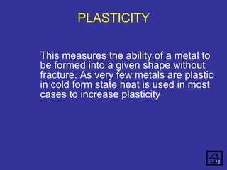 PLASTICITY 
This measures the ability of a metal to 
be formed into a given shape without 
fracture. As very few metals are plastic 
in cold form state heat is used in most 
cases to increase plasticity 
12 
 