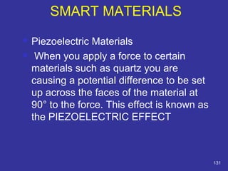  Piezoelectric Materials 
 When you apply a force to certain 
materials such as quartz you are 
causing a potential difference to be set 
up across the faces of the material at 
90° to the force. This effect is known as 
the PIEZOELECTRIC EFFECT 
131 
SMART MATERIALS 
 