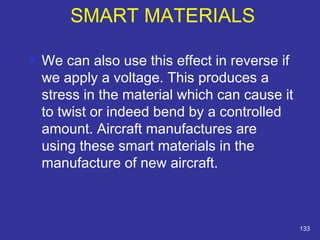  We can also use this effect in reverse if 
we apply a voltage. This produces a 
stress in the material which can cause it 
to twist or indeed bend by a controlled 
amount. Aircraft manufactures are 
using these smart materials in the 
manufacture of new aircraft. 
133 
SMART MATERIALS 
 