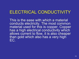 ELECTRICAL CONDUCTIVITY 
This is the ease with which a material 
conducts electricity. The most common 
material used for this is copper. Copper 
has a high electrical conductivity which 
allows current to flow, it is also cheaper 
than gold which also has a very high 
EC. 
13 
 