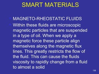  MAGNETO-RHEOSTATIC FLUIDS 
 Within these fluids are microscopic 
magnetic particles that are suspended 
in a type of oil. When we apply a 
magnetic force these particle align 
themselves along the magnetic flux 
lines. This greatly restricts the flow of 
the fluid. This can cause the fluids 
viscosity to rapidly change from a fluid 
to almost a solid 
136 
SMART MATERIALS 
 
