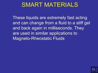  These liquids are extremely fast acting 
and can change from a fluid to a stiff gel 
and back again in milliseconds. They 
are used in similar applications to 
Magneto-Rheostatic Fluids 
139 
SMART MATERIALS 
 