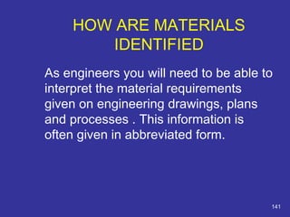 HOW ARE MATERIALS 
IDENTIFIED 
As engineers you will need to be able to 
interpret the material requirements 
given on engineering drawings, plans 
and processes . This information is 
often given in abbreviated form. 
141 
 