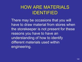 There may be occasions that you will 
have to draw material from stores when 
the storekeeper is not present for these 
reasons you have to have an 
understanding of how to identify 
different materials used within 
engineering. 
142 
HOW ARE MATERIALS 
IDENTIFIED 
 