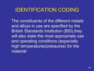 The constituents of the different metals 
and alloys in use are specified by the 
British Standards Institution (BSI),they 
will also state the most appropriate use 
and operating conditions (especially 
high temperatures/pressures) for the 
material 
143 
IDENTIFICATION CODING 
 