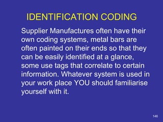 Supplier Manufactures often have their 
own coding systems, metal bars are 
often painted on their ends so that they 
can be easily identified at a glance, 
some use tags that correlate to certain 
information. Whatever system is used in 
your work place YOU should familiarise 
yourself with it. 
146 
IDENTIFICATION CODING 
 