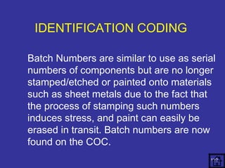 Batch Numbers are similar to use as serial 
numbers of components but are no longer 
stamped/etched or painted onto materials 
such as sheet metals due to the fact that 
the process of stamping such numbers 
induces stress, and paint can easily be 
erased in transit. Batch numbers are now 
found on the COC. 
152 
IDENTIFICATION CODING 
 
