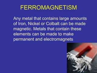 FERROMAGNETISM 
Any metal that contains large amounts 
of Iron, Nickel or Colbalt can be made 
magnetic. Metals that contain these 
elements can be made to make 
permanent and electromagnets 
15 
 