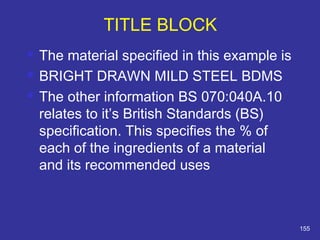  The material specified in this example is 
 BRIGHT DRAWN MILD STEEL BDMS 
 The other information BS 070:040A.10 
relates to it’s British Standards (BS) 
specification. This specifies the % of 
each of the ingredients of a material 
and its recommended uses 
155 
TITLE BLOCK 
 