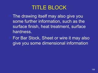  The drawing itself may also give you 
some further information, such as the 
surface finish, heat treatment, surface 
hardness. 
 For Bar Stock, Sheet or wire it may also 
give you some dimensional information 
156 
TITLE BLOCK 
 