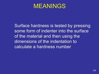 MEANINGS 
 Surface hardness is tested by pressing 
some form of indenter into the surface 
of the material and then using the 
dimensions of the indentation to 
calculate a hardness number 
159 
 
