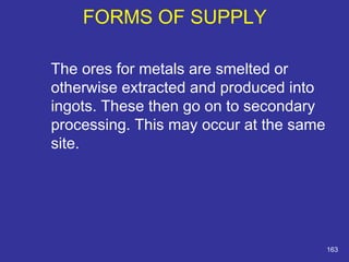 The ores for metals are smelted or 
otherwise extracted and produced into 
ingots. These then go on to secondary 
processing. This may occur at the same 
site. 
163 
FORMS OF SUPPLY 
 