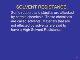 SOLVENT RESISTANCE 
Some rubbers and plastics are attacked 
by certain chemicals. These chemicals 
are called solvents. Materials that are 
not effected by solvents are said to 
have a High Solvent Resistence 
18 
 