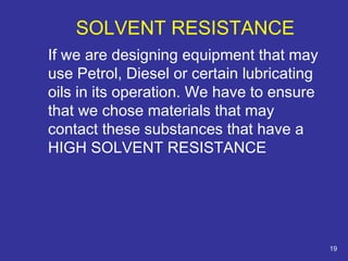 If we are designing equipment that may 
use Petrol, Diesel or certain lubricating 
oils in its operation. We have to ensure 
that we chose materials that may 
contact these substances that have a 
HIGH SOLVENT RESISTANCE 
19 
SOLVENT RESISTANCE 
 