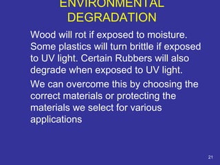 Wood will rot if exposed to moisture. 
Some plastics will turn brittle if exposed 
to UV light. Certain Rubbers will also 
degrade when exposed to UV light. 
We can overcome this by choosing the 
correct materials or protecting the 
materials we select for various 
applications 
21 
ENVIRONMENTAL 
DEGRADATION 
 