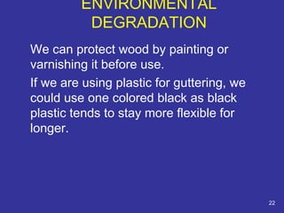 We can protect wood by painting or 
varnishing it before use. 
If we are using plastic for guttering, we 
could use one colored black as black 
plastic tends to stay more flexible for 
longer. 
22 
ENVIRONMENTAL 
DEGRADATION 
 