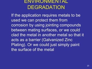 If the application requires metals to be 
used we can protect them from 
corrosion by using jointing compounds 
between mating surfaces, or we could 
clad the metal in another metal so that it 
acts as a barrier (Galvanized Zinc 
Plating). Or we could just simply paint 
the surface of the metal 
23 
ENVIRONMENTAL 
DEGRADATION 
 