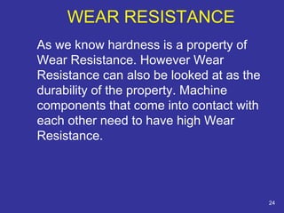 WEAR RESISTANCE 
As we know hardness is a property of 
Wear Resistance. However Wear 
Resistance can also be looked at as the 
durability of the property. Machine 
components that come into contact with 
each other need to have high Wear 
Resistance. 
24 
 