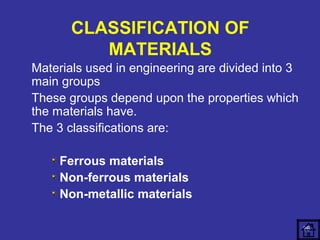 CLASSIFICATION OF 
MATERIALS 
Materials used in engineering are divided into 3 
main groups 
These groups depend upon the properties which 
the materials have. 
The 3 classifications are: 
Ferrous materials 
Non-ferrous materials 
Non-metallic materials 
26 
 