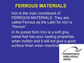 Iron is the main constituent of 
FERROUS MATERIALS. They are 
called Ferrous as the Latin for iron is 
“Ferrum” 
In its purest form Iron is a soft grey 
metal that has poor casting properties 
when molten and it will not give a good 
surface finish when machined. 
27 
FERROUS MATERIALS 
 
