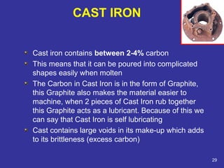 Cast iron contains between 2-4% carbon 
This means that it can be poured into complicated 
shapes easily when molten 
The Carbon in Cast Iron is in the form of Graphite, 
this Graphite also makes the material easier to 
machine, when 2 pieces of Cast Iron rub together 
this Graphite acts as a lubricant. Because of this we 
can say that Cast Iron is self lubricating 
Cast contains large voids in its make-up which adds 
to its brittleness (excess carbon) 
29 
CAST IRON 
 