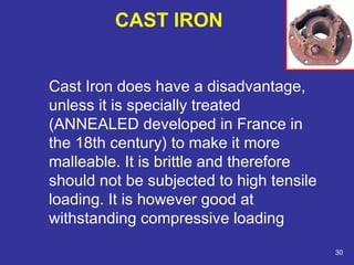 Cast Iron does have a disadvantage, 
unless it is specially treated 
(ANNEALED developed in France in 
the 18th century) to make it more 
malleable. It is brittle and therefore 
should not be subjected to high tensile 
loading. It is however good at 
withstanding compressive loading 
30 
CAST IRON 
 