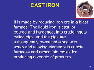 It is made by reducing iron ore in a blast 
furnace. The liquid iron is cast, or 
poured and hardened, into crude ingots 
called pigs, and the pigs are 
subsequently re-melted along with 
scrap and alloying elements in cupola 
furnaces and recast into molds for 
producing a variety of products. 
31 
CAST IRON 
 
