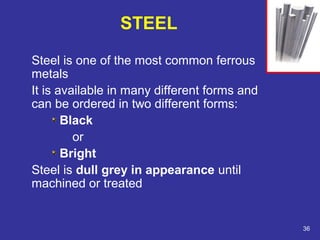 STEEL 
Steel is one of the most common ferrous 
metals 
It is available in many different forms and 
can be ordered in two different forms: 
Black 
or 
Bright 
Steel is dull grey in appearance until 
machined or treated 
36 
 