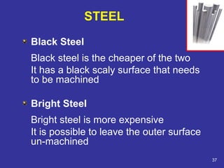 Black Steel 
Black steel is the cheaper of the two 
It has a black scaly surface that needs 
to be machined 
Bright Steel 
Bright steel is more expensive 
It is possible to leave the outer surface 
un-machined 
37 
STEEL 
 