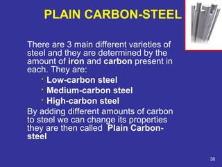 PLAIN CARBON-STEEL 
There are 3 main different varieties of 
steel and they are determined by the 
amount of iron and carbon present in 
each. They are: 
Low-carbon steel 
Medium-carbon steel 
High-carbon steel 
By adding different amounts of carbon 
to steel we can change its properties 
they are then called Plain Carbon-steel 
38 
 